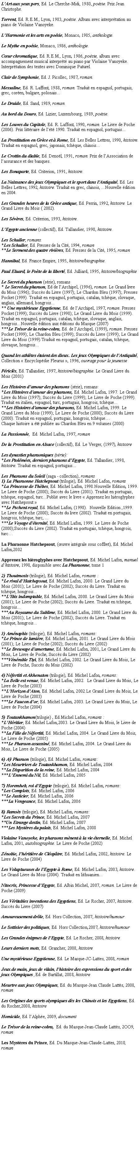 Zone de Texte: L’Art aux yeux pers, Ed. Le Cherche-Midi, 1980, poésie. Prix Jean Christophe.Torrent, Ed. R.E.M., Lyon, 1983, poésie. Album avec interprétation au piano de Violaine Vanoyeke.L’Harmonie et les arts en poésie, Monaco, 1985, anthologie.Le Mythe en poésie, Monaco, 1986, anthologie.Cœur chromatique, Ed. R.E.M., Lyon, 1986, poésie, album avec accompagnement musical interprété au piano par Violaine Vanoyeke. Interprétation des textes avec Dominique Paturel.Clair de Symphonie, Ed. J. Picollec, 1987, roman.Messaline, Ed. R. Laffont, 1988, roman. Traduit en espagnol, portugais, grec, coréen, bulgare, polonais...Le Druide, Ed. Sand, 1989, roman.Au bord du Douro, Ed. Lizier, Luxembourg, 1989, poésie.Les Louves du Capitole, Ed. R. Laffont, 1990, roman. Le Livre de Poche (2006). Prix littéraire de l’été 1990. Traduit en espagnol, portugais...La Prostitution en Grèce et à Rome, Ed. Les Belles Lettres, 1990, histoire. Traduit en espagnol, grec, japonais, tchèque, chinois...Le Crottin du diable, Ed. Denoël, 1991, roman. Prix de l’Association de l’assurance et des banques.Les Bonaparte, Ed. Criterion, 1991, histoire.La Naissance des jeux Olympiques et le sport dans l’Antiquité, Ed. Les Belles Lettres, 1992, histoire. Traduit en grec, chinois, ...Nouvelle édition en 2004.Les Grandes heures de la Grèce antique, Ed. Perrin, 1992, histoire. Le Grand Livre du Mois ( 2002).Les Sévères, Ed. Criterion, 1993, histoire.L’Egypte ancienne (collectif), Ed. Tallandier, 1998, histoire.Les Schuller, romans.*Les Schuller, Ed. Presses de la Cité, 1994, roman**Le Serment des quatre rivières, Ed. Presses de la Cité, 1995, romanHannibal, Ed. France Empire, 1995, histoire/biographie.Paul Eluard, le Poète de la liberté, Ed. Julliard, 1995, histoire/biographieLe Secret du pharaon (série), romans* Le Secret du pharaon, Ed de l’Archipel, (1996), roman. Le Grand livre du Mois (1996); Succès du Livre (1997); Le Chardon Bleu (1997); Presses Pocket (1999). Traduit en espagnol, portugais, catalan, tchèque, slovaque, anglais, allemand, hongrois...** Une mystérieuse Egyptienne, Ed. de l’Archipel, 1997, roman. Presses Pocket (1999); Succès du Livre (1998); Le Grand Livre du Mois (1999). Traduit en espagnol, portugais, catalan, tchèque, slovaque, anglais, hongrois...Nouvelle édition aux éditions du Masque (2007)***Le Trésor de la reine-cobra, Ed. de l’Archipel, (1999), roman. Presses Pocket (1999); Le Chardon Bleu (1999); Succès du Livre (1999); Le Grand Livre du Mois (1999).Traduit en espagnol, portugais, catalan, tchèque, slovaque, hongrois...Quand les athlètes étaient des dieux. Les jeux Olympiques de l’Antiquité,  Collection « Encyclopédie Fleurus », 1996, ouvrage pour la jeunessePériclès, Ed. Tallandier, 1997, histoire/biographie. Le Grand Livre du Mois (2001)Les Histoires d’amour des pharaons (série), romans:*Les Histoires d’amour des pharaons, Ed. Michel Lafon, 1997. Le Grand Livre du Mois (1997); Succès du Livre (1999); Le Livre de Poche (1999). Traduit en italien, espagnol, turc, portugais, hongrois, tchèque...**Les Histoires d’amour des pharaons, Ed. Michel Lafon, 1999. Le Grand Livre du Mois (1999); Le Livre de Poche (2000); Succès du Livre (2000). Traduit en espagnol, portugais, hongrois, tchèque… Chaque histoire a été publiée au Chardon Bleu en 9 volumes (2000)La Passionnée,  Ed. Michel Lafon, 1997, romanDe la Prostitution en Alsace (collectif), Ed. Le Verger, (1997), histoireLes dynasties pharaoniques (série):*Les Ptolémées, derniers pharaons d’Egypte, Ed. Tallandier, 1998, histoire. Traduit en espagnol, portugais...Les Pharaons du Soleil (saga - collection), romans 1) La Pharaonne Hatchepsout (trilogie), Ed. Michel Lafon, romans*La Princesse de Thèbes, Ed. Michel Lafon, 1998.Nouvelle Edition, 1999. Le Livre de Poche (2000); Succès du Livre (2001). Traduit en portugais, tchèque, espagnol, turc...Publié avec le livre « Apprenez les hiéroglyphes avec Hatchepsout »**Le Pschent royal, Ed. Michel Lafon, (1998).  Nouvelle Edition ,1999.  Le Livre de Poche (2000); Succès du livre (2002). Traduit en portugais, hongrois, tchèque, turc, ...***Le Voyage d’éternité, Ed. Michel Lafon, 1999. Le Livre de Poche (2000);Succès du Livre (2002). Traduit en portugais, tchèque, hongrois, turc…La Pharaonne Hatchepsout, (œuvre intégrale sous coffret), Ed. Michel Lafon,2002Apprenez les hiéroglyphes avec Hatchepsout, Ed. Michel Lafon, manuel d’histoire, 1998, disponible avec La Pharaonne, tome 12) Thoutmosis (trilogie), Ed. Michel Lafon, romans :*Le rival d’Hatchepsout, Ed. Michel Lafon, 2000. Le Grand Livre du Mois (2001); Le Livre de Poche (2002); Succès du Livre. Traduit en tchèque, hongrois...**L’Ibis indomptable, Ed. Michel Lafon, 2000. Le Grand Livre du Mois (2001); Le Livre de Poche (2002); Succès du Livre. Traduit en tchèque, hongrois...***Au Royaume du Sublime, Ed. Michel Lafon, 2000. Le Grand Livre du Mois (2001); Le Livre de Poche (2002); Succès du Livre. Traduit en tchèque, hongrois...3) Aménophis (trilogie), Ed. Michel Lafon, romans:*Le Prince de lumière, Ed. Michel Lafon, 2001. Le Grand Livre du Mois (2001); Le Livre de Poche (2002); Succès du Livre (2002)**Le Breuvage d’amertume, Ed. Michel Lafon, 2001,.Le Grand Livre du Mois, Le Livre de Poche, Succès du Livre (2002)***Vénérable Tiyi, Ed. Michel Lafon, 2002. Le Grand Livre du Mois, Le Livre de Poche, Succès du Mois (2002)4) Néfertiti et Akhenaton (trilogie), Ed. Michel Lafon, romans:*La Belle est venue, Ed. Michel Lafon, 2002.  Le Grand Livre du Mois, Le Livre de Poche (2003)**L’Horizon d’Aton, Ed. Michel Lafon, 2002.Le Grand Livre du Mois, Le Livre de Poche (2003)***Le Faucon d’or, Ed. Michel Lafon, 2003. Le Grand Livre du Mois, Le Livre de Poche (2004)5) Toutankhamon(trilogie) , Ed.Michel Lafon, romans :*L’Héritier, Ed. Michel Lafon,2003. Le Grand Livre du Mois, le Livre de Poche (2004)**La Fille de Néfertiti, Ed. Michel Lafon, 2004. Le Grand Livre du Mois, Le Livre de Poche (2005)***Le Pharaon assassiné, Ed. Michel Lafon, 2004. Le Grand Livre du Mois, Le Livre de Poche (2005)6) Aÿ Pharaon (trilogie), Ed. Michel Lafon, romans:*Les Meurtriers de Toutankhamon, Ed. Michel Lafon, 2004**La Disparition de la reine, Ed. Michel Lafon, 2004***L’Ennemi du Nil, Ed. Michel Lafon, 20057) Horemheb, roi d’Egypte (trilogie), Ed. Michel Lafon, romans:*Les Complots, Ed. Michel Lafon, 2006**Le Justicier, Ed. Michel Lafon, 2006***La Vengeance, Ed. Michel Lafon, 20068) Ramsès (trilogie), Ed. Michel Lafon, romans:*Les Secrets du Prince, Ed. Michel Lafon, 2007**Un Etrange destin, Ed. Michel Lafon, 2007***Les Mystères du palais, Ed. Michel Lafon, 2008Violaine Vanoyeke, les pharaons mènent à la vie éternelle, Ed. Michel Lafon, 2001, autobiographie. Le Livre de Poche (2002)Zénobie, l’héritière de Cléopâtre, Ed. Michel Lafon, 2002, histoire. Le Livre de Poche (2004)Les Voluptueuses de l’Egypte à Rome, Ed. Michel Lafon, 2003, histoire. Le Grand Livre du Mois (2004). Traduit en lithuanien...Nitocris, Princesse d’Egypte, Ed. Albin Michel, 2007, roman. Le Livre de Poche (2009)Les Véritables inventions des Egyptiens, Ed. Le Rocher, 2007, histoire. Succès du Livre (2007)Amoureusement drôle, Ed. Hors Collection, 2007, histoire/humourLe Sottisier des politiques, Ed. Hors Collection,2007, histoire/humourLes Grandes énigmes de l’Egypte, Ed. Le Rocher, 2008, histoireLeurs derniers mots, Ed. Grancher, 2008, histoireUne mystérieuse Egyptienne, Ed. Le Masque-JC-Lattes, 2008, roman   Jeux de main, jeux de vilain, l’histoire des expressions du sport et des jeux Olympiques ,Ed. de Bartillat, 2008, histoireMeurtre aux jeux Olympiques, Ed. du Masque-Jean Claude Lattès, 2008, romanLes Origines des sports olympiques dès les Chinois et les Egyptiens, Ed. du Rocher,2008, histoireHomicide, Ed. l’Alphée, 2009, documentLe Trésor de la reine-cobra,  Ed. du Masque-Jean-Claude Lattès, 2OO9, romanLes Mystères du Prince, Ed. Du Masque-Jean-Claude-Lattes, 2010, roman